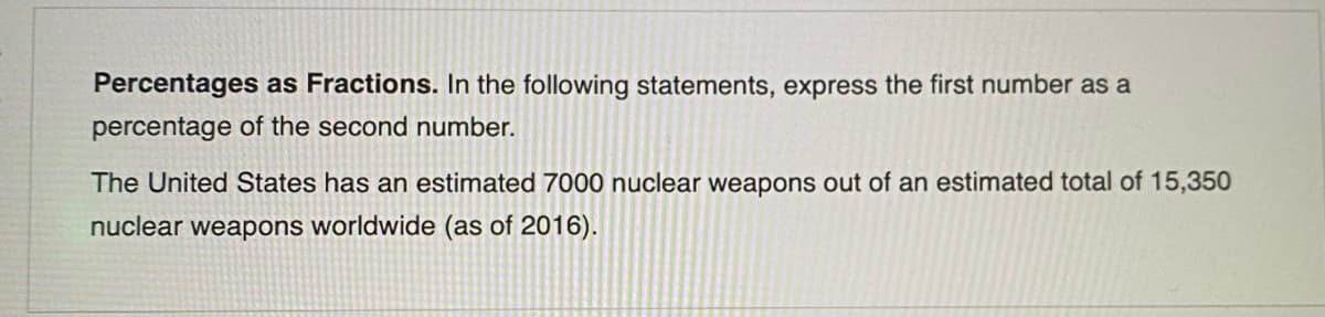 Percentages as Fractions. In the following statements, express the first number as a
percentage of the second number.
The United States has an estimated 7000 nuclear weapons out of an estimated total of 15,350
nuclear weapons worldwide (as of 2016).
