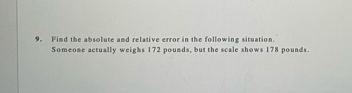 9.
Find the absolute and relative error in the following situation.
Someone actually weighs 172 pounds, but the scale shows 178 pounds.
