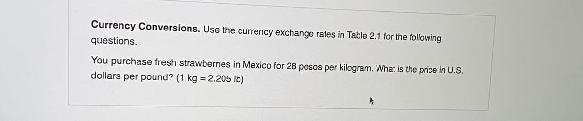 Currency Conversions. Use the currency exchange rates in Table 2.1 for the following
questions.
You purchase fresh strawberries in Mexico for 28 pesos per kilogram. What is the price in U.S.
dollars per pound? (1 kg = 2.205 lb)
