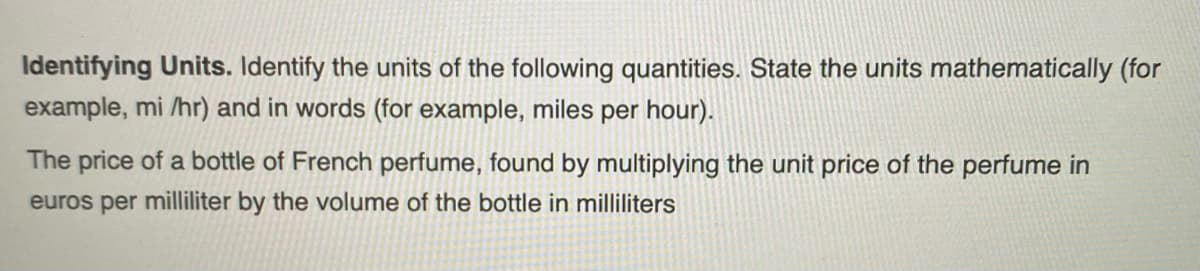 Identifying Units. Identify the units of the following quantities. State the units mathematically (for
example, mi /hr) and in words (for example, miles per hour).
The price of a bottle of French perfume, found by multiplying the unit price of the perfume in
euros per milliliter by the volume of the bottle in milliliters
