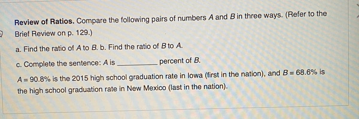 Review of Ratios. Compare the following pairs of numbers A and Bin three ways. (Refer to the
Brief Review on p. 129.)
a. Find the ratio of A to B. b. Find the ratio of B to A.
c. Complete the sentence: A is
percent of B.
A = 90.8% is the 2015 high school graduation rate in lowa (first in the nation), and B= 68.6% is
the high school graduation rate in New Mexico (last in the nation).
