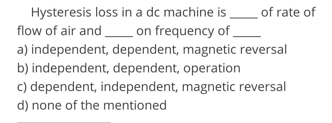 Hysteresis loss in a dc machine is
on frequency of
a) independent, dependent, magnetic reversal
b) independent, dependent, operation
of rate of
flow of air and
c) dependent, independent, magnetic reversal
d) none of the mentioned
