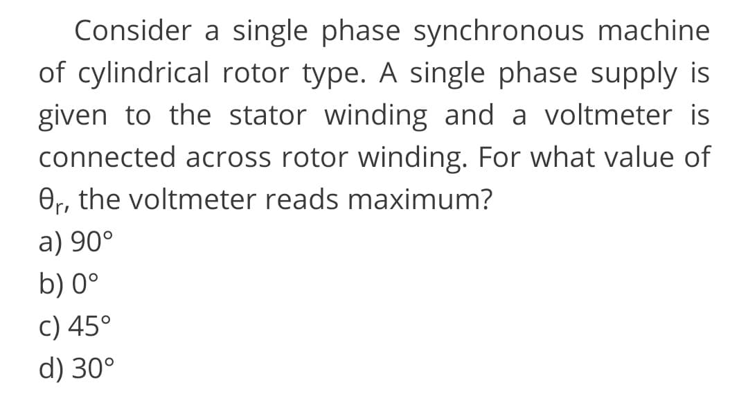 Consider a single phase synchronous machine
of cylindrical rotor type. A single phase supply is
given to the stator winding and a voltmeter is
connected across rotor winding. For what value of
Or, the voltmeter reads maximum?
a) 90°
b) 0°
c) 45°
d) 30°
