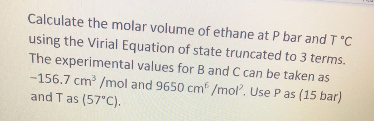 Calculate the molar volume of ethane at P bar and T°C
using the Virial Equation of state truncated to 3 terms.
The experimental values for B and C can be taken as
-156.7 cm³ /mol and 9650 cm /mol?. Use P as (15 bar)
and T as (57°C).
