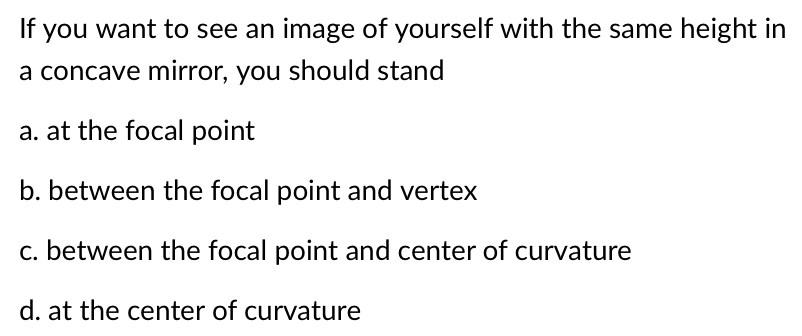 If you want to see an image of yourself with the same height in
a concave mirror, you should stand
a. at the focal point
b. between the focal point and vertex
c. between the focal point and center of curvature
d. at the center of curvature