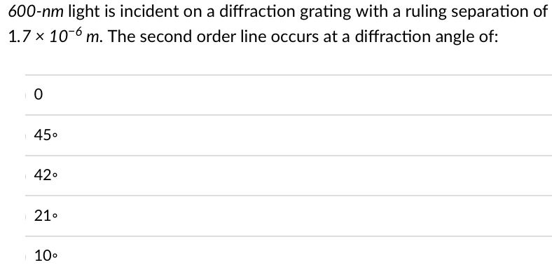 600-nm light is incident on a diffraction grating with a ruling separation of
1.7 x 106 m. The second order line occurs at a diffraction angle of:
10
45⁰
42°
21⁰
10⁰