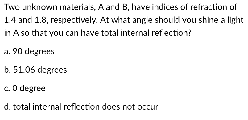 Two unknown materials, A and B, have indices of refraction of
1.4 and 1.8, respectively. At what angle should you shine a light
in A so that you can have total internal reflection?
a. 90 degrees
b. 51.06 degrees
c. O degree
d. total internal reflection does not occur