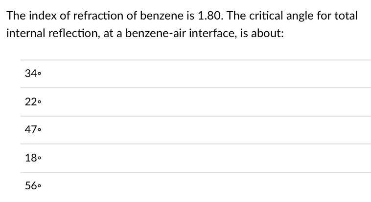 The index of refraction of benzene is 1.80. The critical angle for total
internal reflection, at a benzene-air interface, is about:
34⁰
22°
47⁰
18⁰
56°