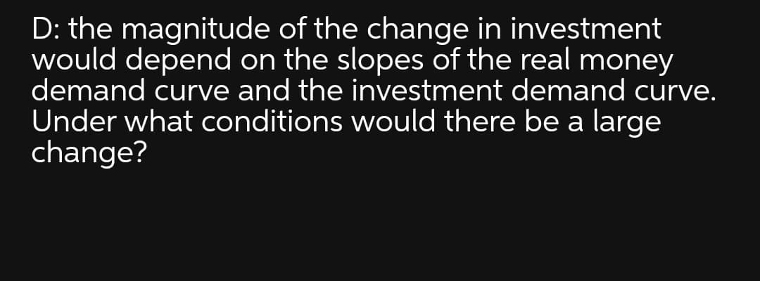 D: the magnitude of the change in investment
would depend on the slopes of the real money
demand curve and the investment demand curve.
Under what conditions would there be a large
change?

