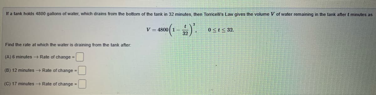 If a tank holds 4800 galions of water, which drains from the bottom of the tank in 32 minutes, then Torricelli's Law gives the volume V of water remaining in the tank after t minutes as
V = 4800(1-
32
0<t< 32.
Find the rate at which the water is draining from the tank after:
(A) 6 minutes → Rate of change =
(B) 12 minutes Rate of change =
(C) 17 minutes Rate of change =
