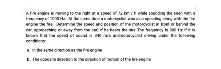 A fire engine is moving to the right at a speed of 72 km / h while sounding the siren with a
frequency of 1000 Hz. At the same time a motorcyclist was also speeding along with the fire
engine the fire. Determine the speed and position of the motorcyclist in front or behind the
car, approaching or away from the car) if he hears the sire The frequency is 900 Hz if it is
known that the speed of sound is 340 m/s andmotorcyclist driving under the following
conditions:
a. In the same direction as the fire engine
b. The opposite direction to the direction of motion of the fire engine
