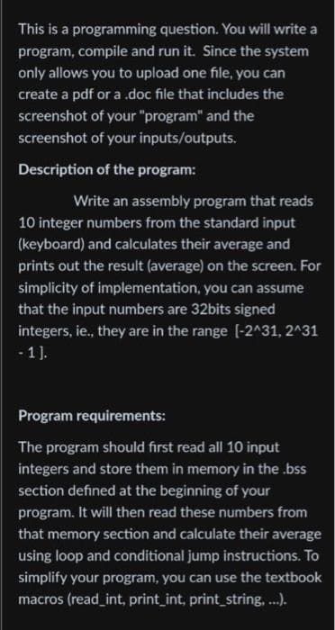 This is a programming
question. You will write a
program, compile and run it. Since the system
only allows you to upload one file, you can
create a pdf or a .doc file that includes the
screenshot of your "program" and the
screenshot of your inputs/outputs.
Description of the program:
Write an assembly program that reads
10 integer numbers from the standard input
(keyboard) and calculates their average and
prints out the result (average) on the screen. For
simplicity of implementation, you can assume
that the input numbers are 32bits signed
integers, ie., they are in the range [-2^31, 2^31
-1].
Program requirements:
The program should first read all 10 input
integers and store them in memory in the .bss
section defined at the beginning of your
program. It will then read these numbers from
that memory section and calculate their average
using loop and conditional jump instructions. To
simplify your program, you can use the textbook
macros (read_int, print_int, print_string, ...).