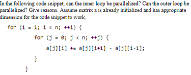 In the following code snippet, can the inner loop be parallelized? Can the outer loop be
parallelized? Give reasons. Assume matrix a is already initialized and has appropriate
dimension for the code snippet to work.
for (i = 1; i < n; ++i) {
for (10; j<n; ++) {
a[j][1] = a[j][i+1] = a[j][i-1];