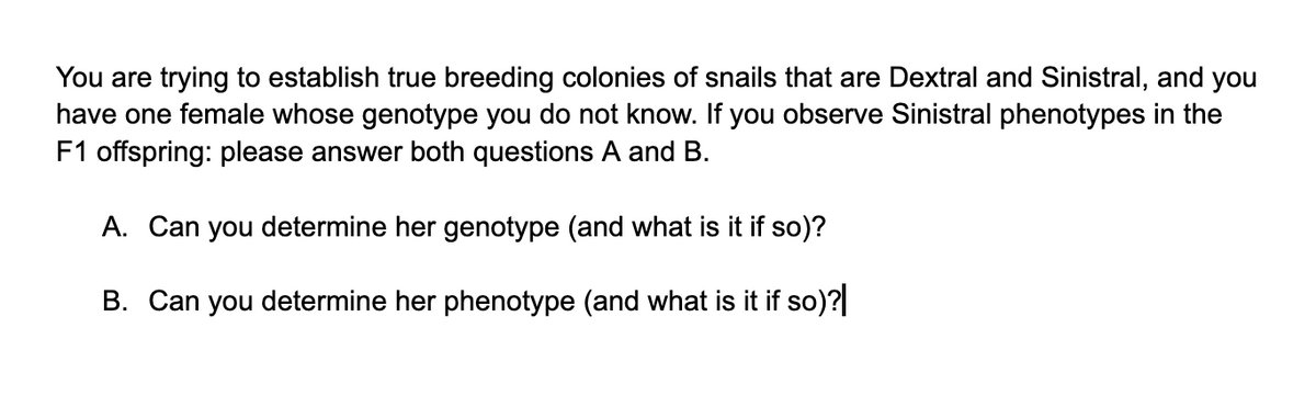You are trying to establish true breeding colonies of snails that are Dextral and Sinistral, and you
have one female whose genotype you do not know. If you observe Sinistral phenotypes in the
F1 offspring: please answer both questions A and B.
A. Can you determine her genotype (and what is it if so)?
B. Can you determine her phenotype (and what is it if so)?|