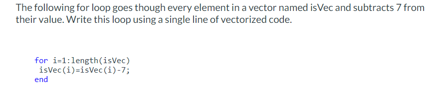 The following for loop goes though every element in a vector named is Vec and subtracts 7 from
their value. Write this loop using a single line of vectorized code.
for i=1:length (isVec)
isVec(i)=isVec(i)-7;
end