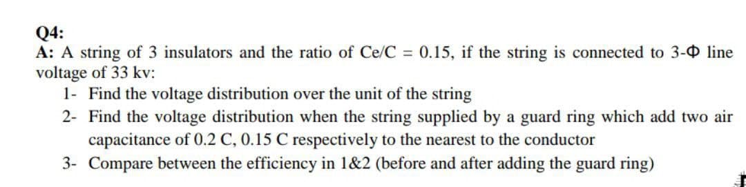 Q4:
A: A string of 3 insulators and the ratio of Ce/C = 0.15, if the string is connected to 3- line
voltage of 33 kv:
1- Find the voltage distribution over the unit of the string
2- Find the voltage distribution when the string supplied by a guard ring which add two air
capacitance of 0.2 C, 0.15 C respectively to the nearest to the conductor
3- Compare between the efficiency in 1&2 (before and after adding the guard ring)