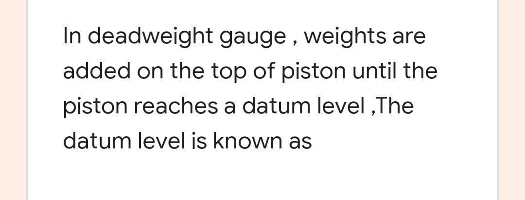 In deadweight gauge , weights are
added on the top of piston until the
piston reaches a datum level ,The
datum level is known as
