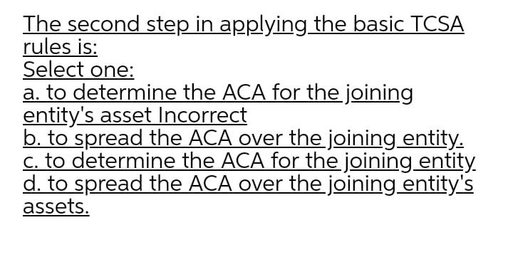 The second step in applying the basic TCSA
rules is:
Select one:
a. to determine the ACA for the joining
entity's asset Incorrect
b. to spread the ACA over the joining entity.
c. to determine the ACA for the joining entity.
d. to spread the ACA over the joining entity's
assets.
