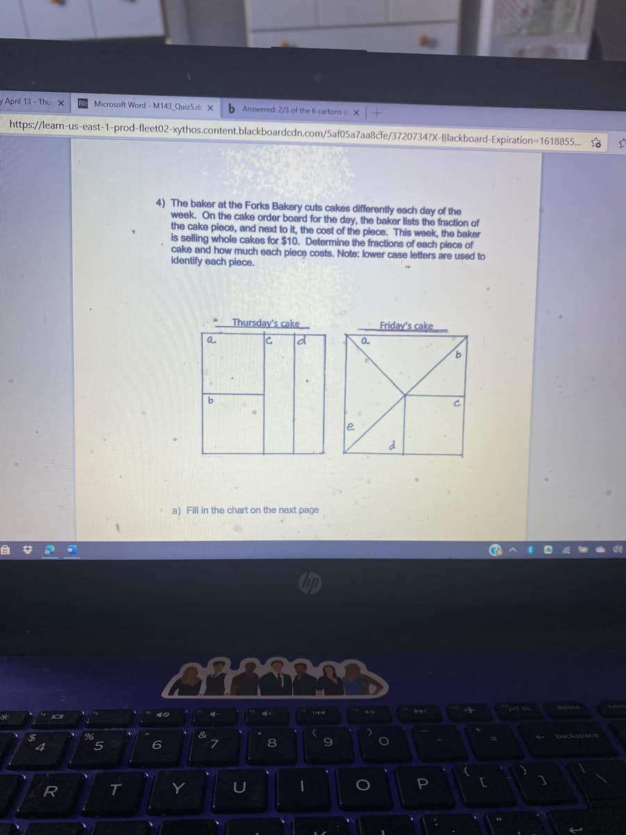 y April 13 - Thu x
Bb Microsoft Word - M143 Quiz5.d x
b Answered: 2/3 of the 6 cartons o x+
https://learn-us-east-1-prod-fleet02-xythos.content.blackboardcdn.com/5af05a7aa8cfe/3720734?X-Blackboard-Expiration=1618855..
4) The baker at the Forks Bakery cuts cakes differently each day of the
week. On the cake order board for the day, the baker lists the fraction of
the cake piece, and next to it, the cost of the piece. This week, the baker
is selling whole cakes for $10. Determine the fractions of each piece of
cake and how much each piece costs. Note: lower case letters are used to
identify each piece.
Thursday's cake
Friday's cake
a
le
a) Fill in the chart on the next page
hp
prt sc
delete
home
44
%24
backspce
4
5
9.
T
Y
