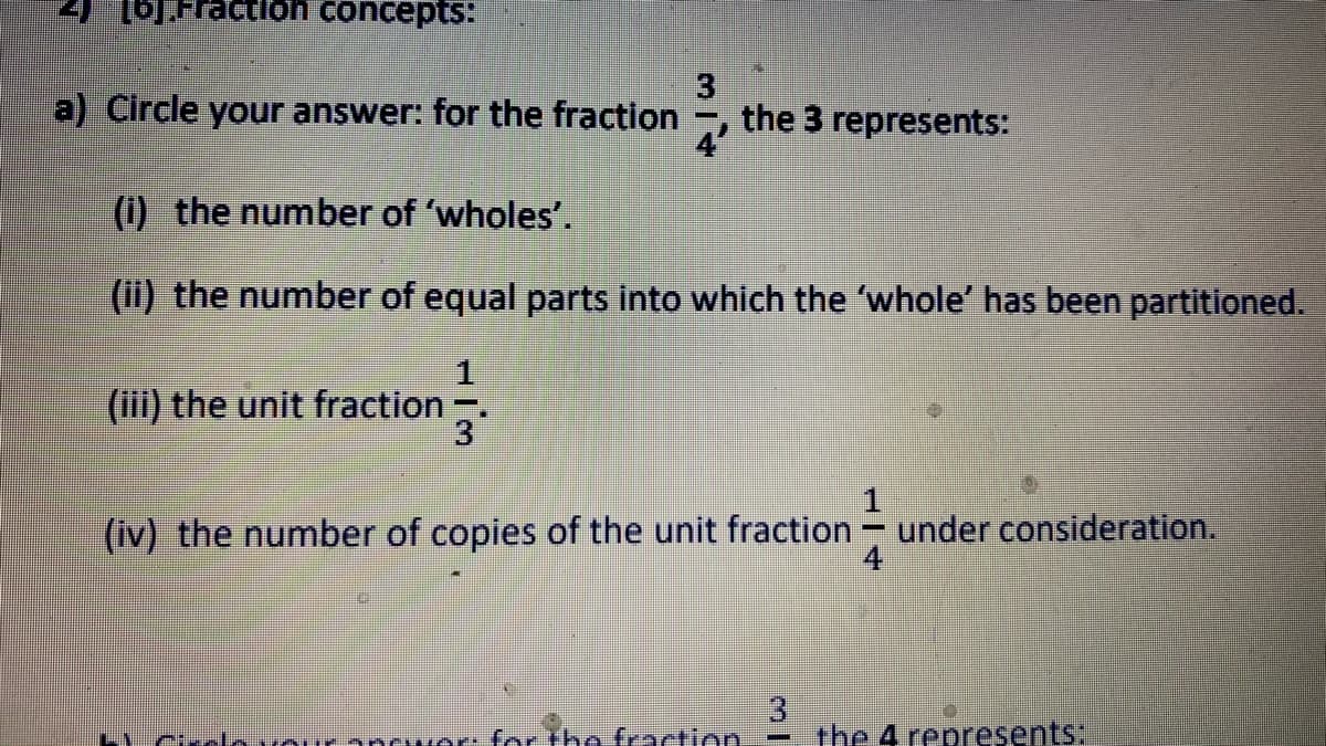 TFraction concepts:
3.
the 3 represents:
a) Circle your answer: for the fraction
4'
(1) the number of 'wholes'.
(ii) the number of equal parts into which the 'whole' has been partitioned.
1
(iii) the unit fraction:
3
(iv) the number of copies of the unit fraction - under consideration.
4
L1
Crclo vour ancwer: for the fraction
the 4 represents:
