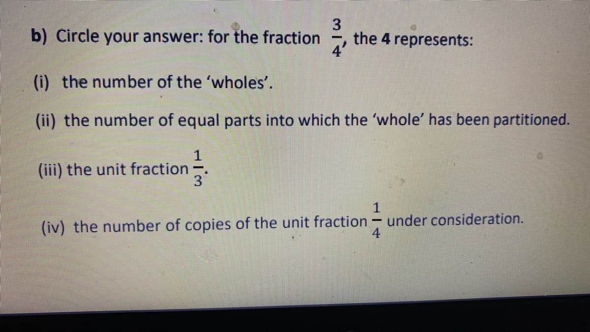 b) Circle your answer: for the fraction
3
the 4 represents:
(i) the number of the 'wholes'.
(ii) the number of equal parts into which the 'whole' has been partitioned.
(iii) the unit fraction-
3
1.
under consideration.
4
(iv) the number of copies of the unit fraction
