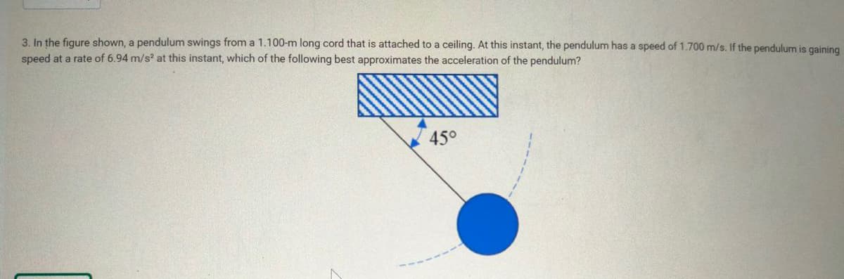3. In the figure shown, a pendulum swings from a 1.100-m long cord that is attached to a ceiling. At this instant, the pendulum has a speed of 1.700 m/s. If the pendulum is gaining
speed at a rate of 6.94 m/s² at this instant, which of the following best approximates the acceleration of the pendulum?
45°