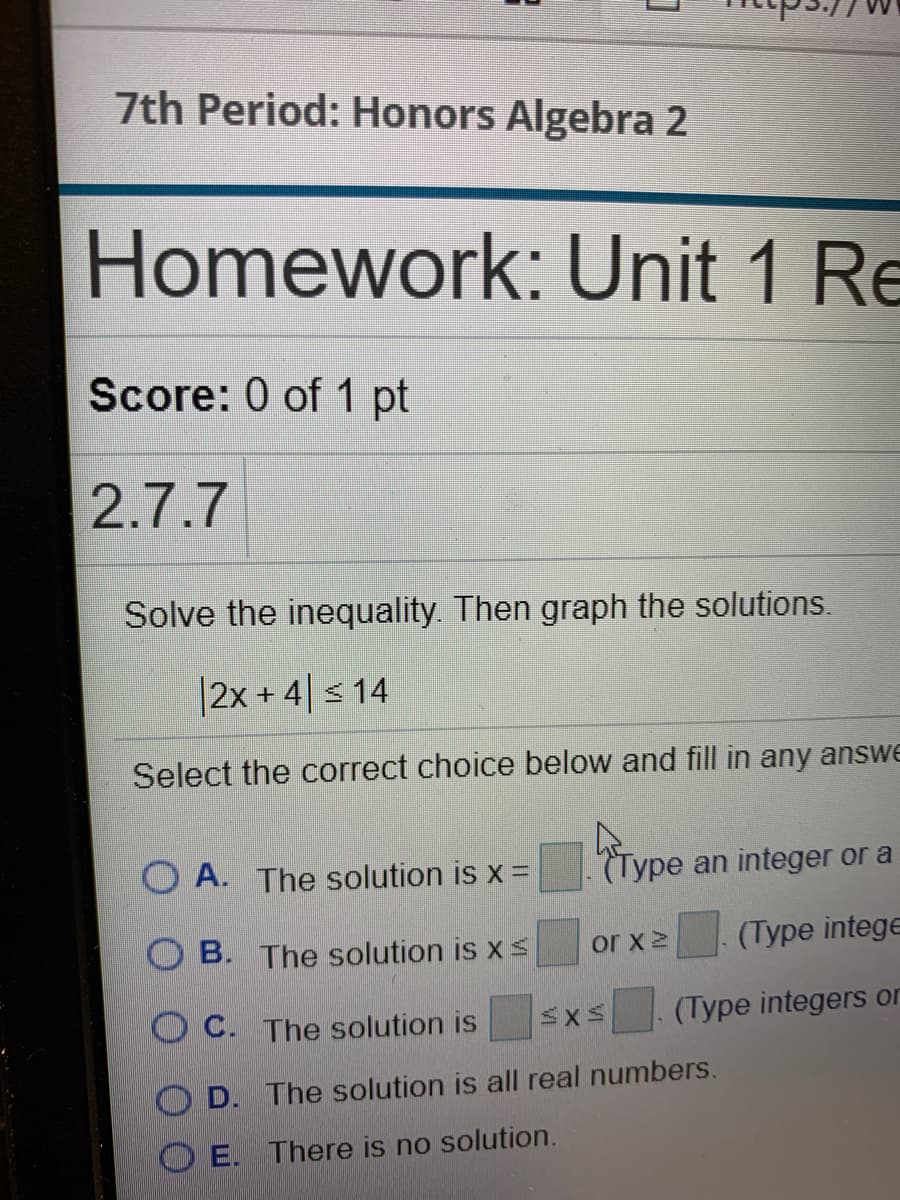 7th Period: Honors Algebra 2
Homework: Unit 1 Re
Score: 0 of 1 pt
2.7.7
Solve the inequality. Then graph the solutions.
|2x +4|s 14
Select the correct choice below and fill in any answe
O A. The solution is x =
(Type an integer or a
B. The solution is x s
or x 2
(Type intege
O C. The solution is
(Type integers or
D. The solution is all real numbers.
O E. There is no solution.
