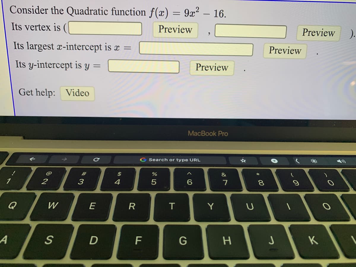 Consider the Quadratic function f(x) = 9x² – 16.
Its vertex is (|
Preview
Preview
).
Its largest x-intercept is æ =
Preview
Its y-intercept is y
Preview
Get help: Video
MacBook Pro
G Search or type URL
#
&
3
4
7
8.
Q
W
E
R
T
D
F
