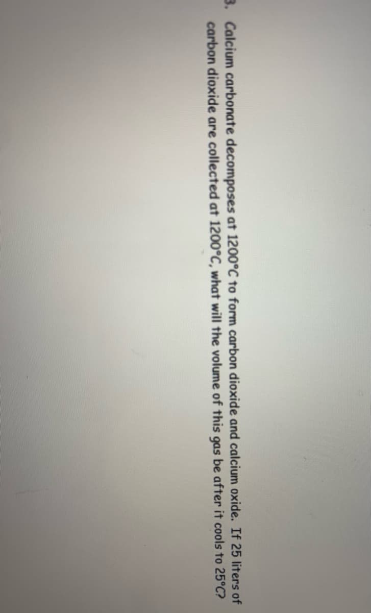 3. Calcium carbonate decomposes at 1200°C to form carbon dioxide and calcium oxide. If 25 liters of
carbon dioxide are collected at 1200°C, what will the volume of this gas be after it cools to 25°C?
