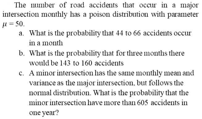 The number of road accidents that occur in a major
intersection monthly has a poison distribution with parameter
μl = 50.
a. What is the probability that 44 to 66 accidents occur
in a month
b. What is the probability that for three months there
would be 143 to 160 accidents
c. A minor intersection has the same monthly mean and
variance as the major intersection, but follows the
normal distribution. What is the probability that the
minor intersection have more than 605 accidents in
one year?