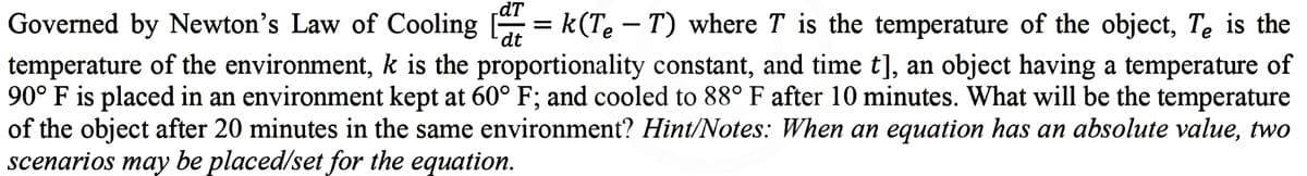dt
Governed by Newton's Law of Cooling [=k(Te – T) where T is the temperature of the object, Te is the
temperature of the environment, k is the proportionality constant, and time t], an object having a temperature of
90° F is placed in an environment kept at 60° F; and cooled to 88° F after 10 minutes. What will be the temperature
of the object after 20 minutes in the same environment? Hint/Notes: When an equation has an absolute value, two
scenarios may be placed/set for the equation.