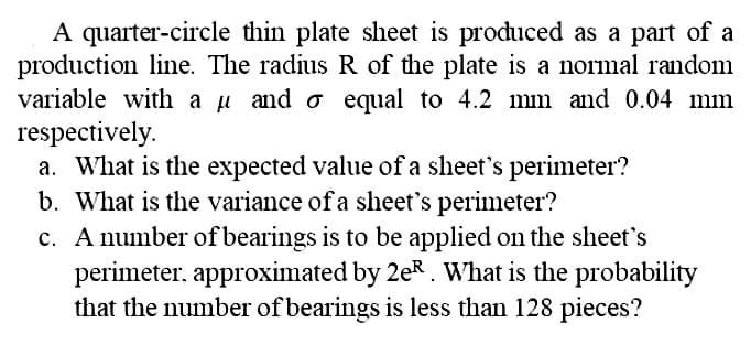 A quarter-circle thin plate sheet is produced as a part of a
production line. The radius R of the plate is a normal random
variable with a uand o equal to 4.2 mm and 0.04 mm
respectively.
a. What is the expected value of a sheet's perimeter?
b. What is the variance of a sheet's perimeter?
c. A number of bearings is to be applied on the sheet's
perimeter, approximated by 2eR . What is the probability
that the number of bearings is less than 128 pieces?