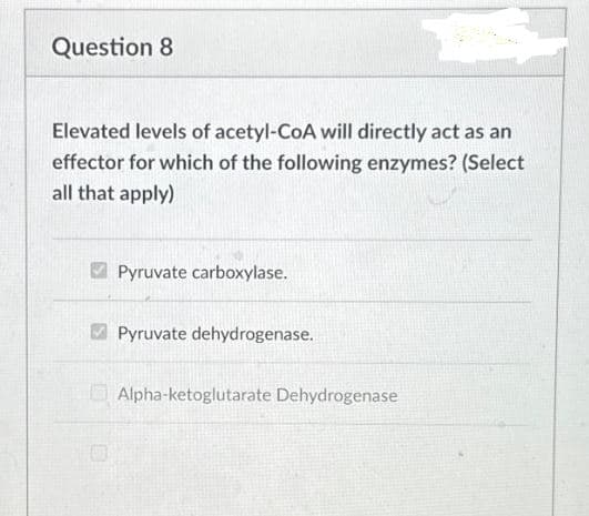 Question 8
Elevated levels of acetyl-CoA will directly act as an
effector for which of the following enzymes? (Select
all that apply)
Pyruvate carboxylase.
Pyruvate dehydrogenase.
Alpha-ketoglutarate Dehydrogenase