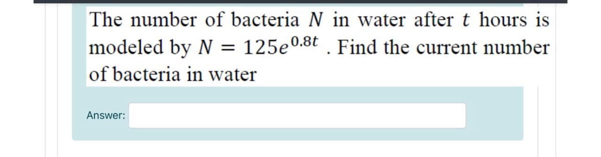 The number of bacteria N in water aftert hours is
modeled by N = 125e0.8t . Find the current number
of bacteria in water
Answer:
