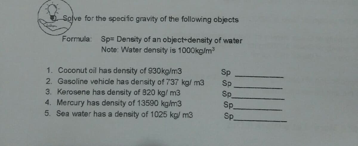 Solve for the specific gravity of the following objects
Formula: Sp= Density of an object-density of water
Note: Water density is 1000kg/m3
Sp
1. Coconut oil has density of 930kg/m3
2. Gasoline vehicle has density of 737 kg/ m3
3. Kerosene has density of 820 kg/ m3
Sp.
Sp
Sp.
4. Mercury has density of 13590 kg/m3
5. Sea water has a density of 1025 kg/ m3
Sp_
