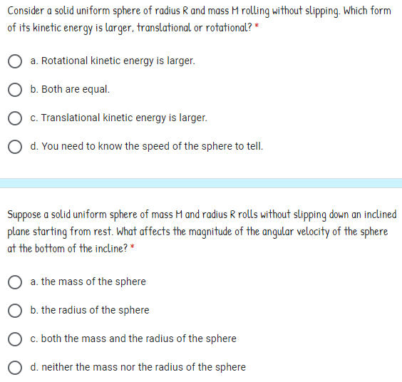 Consider a solid uniform sphere of radius R and mass M rolling without slipping. Which form
of its kinetic energy is larger, translational or rotational? *
O a. Rotational kinetic energy is larger.
O b. Both are equal.
O c. Translational kinetic energy is larger.
O d. You need to know the speed of the sphere to tell.
Suppose a solid uniform sphere of mass M and radius R rolls without slipping down an inclined
plane starting from rest. What affects the magnitude of the angular velocity of the sphere
at the bottom of the incline? *
O a. the mass of the sphere
O b. the radius of the sphere
c. both the mass and the radius of the sphere
d. neither the mass nor the radius of the sphere
