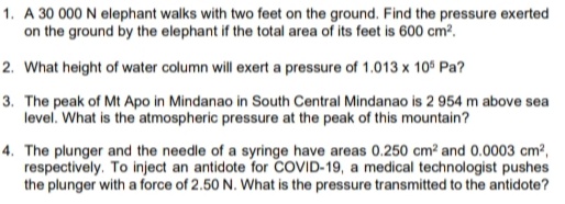 1. A 30 000 N elephant walks with two feet on the ground. Find the pressure exerted
on the ground by the elephant if the total area of its feet is 600 cm?.
2. What height of water column will exert a pressure of 1.013 x 10° Pa?
3. The peak of Mt Apo in Mindanao in South Central Mindanao is 2 954 m above sea
level. What is the atmospheric pressure at the peak of this mountain?
4. The plunger and the needle of a syringe have areas 0.250 cm? and 0.0003 cm?,
respectively. To inject an antidote for COVID-19, a medical technologist pushes
the plunger with a force of 2.50 N. What is the pressure transmitted to the antidote?
