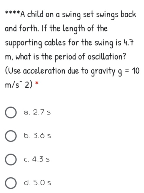 ****A child on a swing set swings back
and forth. If the length of the
supporting cables for the swing is 4.
m, what is the period of oscillation?
(Use acceleration due to gravity g = 10
m/s^ 2) *
a. 2.7 s
O 6. 3.6 s
O c. 4.3 s
O d. 5.0 s
