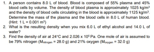 1. A person contains 8.0 L of blood. Blood is composed of 55% plasma and 45%
blood cells by volume. The density of blood plasma is approximately 1025 kg/m3
and the density of blood cells circulating in the blood is approximately 1125 kg/m³.
Determine the mass of the plasma and the blood cells in 8.0 L of human blood.
(Hint: 1L = 0.001 m³)
2. What is the resulting density when you mix 6.0 L of ethyl alcohol and 14.0 L of
water?
3. Find the density of air at 24°C and 2.026 x 105 Pa. One mole of air is assumed to
be 79% nitrogen (Mnitrogen = 28.0 g) and 21% oxygen (Maxygen = 32.0 g)
