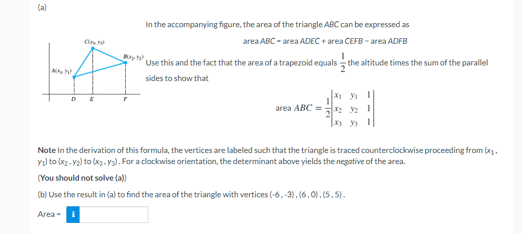 (a)
In the accompanying figure, the area of the triangle ABC can be expressed as
C(x, V3)
area ABC = area ADEC + area ČEFB - area ADFB
1
the altitude times the sum of the parallel
B(x. ¥2)
Use this and the fact that the area of a trapezoid equals
A(x. y)
sides to show that
X1 yı
1
1
E
F
area ABC =
x2 y2
1
X3 y3
1
Note In the derivation of this formula, the vertices are labeled such that the triangle is traced counterclockwise proceeding from (x1,
y1) to (x2. y2) to (x3, y3). For a clockwise orientation, the determinant above yields the negative of the area.
(You should not solve (a))
(b) Use the result in (a) to find the area of the triangle with vertices (-6,-3), (6,0), (5,5).
Area =
i

