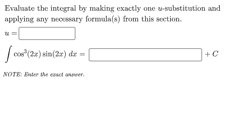 Evaluate the integral by making exactly one u-substitution and
applying any necessary formula(s) from this section.
|
cos (2x) sin(2x) dx =
+ C
NOTE: Enter the exact answer.
