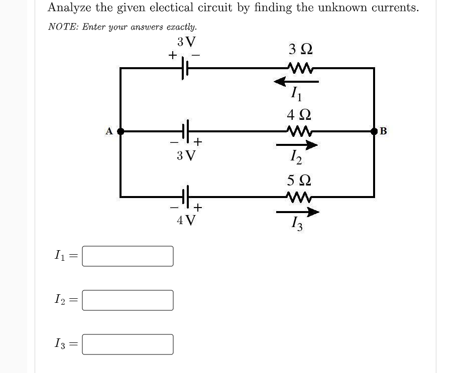Analyze the given electical circuit by finding the unknown currents.
NOTE: Enter your answers exactly.
3 V
3 2
4Ω
A
B
3 V
5Ω
+
4 V
13
I1
12 =
%3D
I3
||
