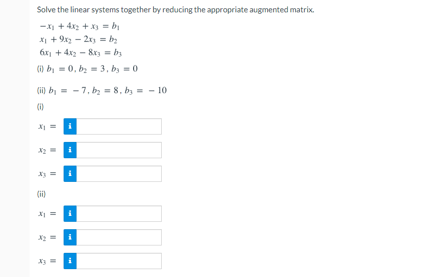 Solve the linear systems together by reducing the appropriate augmented matrix.
-x1 + 4x2 + x3 = bị
X1 + 9x2 – 2x3 = b2
%3D
6x1 + 4x2 – 8x3 = b3
%3D
(i) bị = 0, b2 = 3, bz = 0
(ii) bị
- 7, b2 = 8, bz
- 10
(i)
= Ix
i
X2 =
i
X3 =
i
(ii)
X =
i
X2 =
i
X3 =
i
