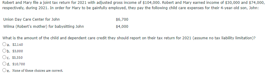 Robert and Mary file a joint tax return for 2021 with adjusted gross income of $104,000. Robert and Mary earned income of $30,000 and $74,000,
respectively, during 2021. In order for Mary to be gainfully employed, they pay the following child care expenses for their 4-year-old son, John:
Union Day Care Center for John
$6,700
Wilma (Robert's mother) for babysitting John
$4,000
What is the amount of the child and dependent care credit they should report on their tax return for 2021 (assume no tax liability limitation)?
Oa. $2,140
Ob. $3,000
Oc. $5,350
Od. $10,700
Oe. None of these choices are correct.
