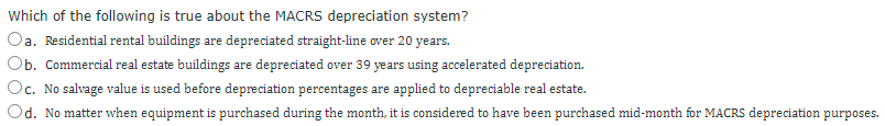 Which of the following is true about the MACRS depreciation system?
Oa. Residential rental buildings are depreciated straight-line over 20 years.
Ob. Commercial real estate buildings are depreciated over 39 years using accelerated depreciation.
Oc. No salvage value is used before depreciation percentages are applied to depreciable real estate.
Od. No matter when equipment is purchased during the month, it is considered to have been purchased mid-month for MACRS depreciation purposes.
