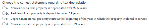 Choose the correct statement regarding tax depreciation.
a. Nonresidential real property is depreciated over 27.5 years.
Ob. Residential real property is depreciated over 39 years.
Oc.
c. Depreciation on real property starts at the beginning of the year in which the property is placed in service.
Od. Nonresidential real property is depreciated over 39 years.
