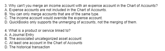 3. Why can't you merge an income account with an expense account in the Chart of Accounts?
A. Expense accounts are not included in the Chart of Accounts.
B. You can only merge accounts that are of the same type.
C. The income account would override the expense account.
D. QuickBooks only supports the unmerging of accounts, not the merging of them.
4. What is a product or service linked to?
A. A Journal Entry
B. The associated uncategorized asset account
C. At least one account in the Chart of Accounts
D. The historical transaction
