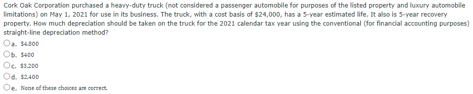 Cork Oak Corporation purchased a heavy-duty truck (not considered a passenger automobile for purposes of the listed property and luxury automobile
limitations) on May 1, 2021 for use in its business. The truck, with a cost basis of $24,000, has a 5-year estimated life. It also is 5-year recovery
property. How much depreciation should be taken on the truck for the 2021 calendar tax year using the conventional (for financial accounting purposes)
straight-line depreciation method?
Oa. $4,800
Ob. $400
Oc. $3,200
Od. $2,400
Oe. None of these choices are correct.
