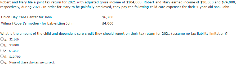 Robert and Mary file a joint tax return for 2021 with adjusted gross income of $104,000. Robert and Mary earned income of $30,000 and $74,000,
respectively, during 2021. In order for Mary to be gainfully employed, they pay the following child care expenses for their 4-year-old son, John:
Union Day Care Center for John
$6,700
Wilma (Robert's mother) for babysitting John
$4,000
What is the amount of the child and dependent care credit they should report on their tax return for 2021 (assume no tax liability limitation)?
Oa. $2,140
Оь. $3,000
Oc. $5,350
Od. $10,700
Oe. None of these choices are correct.
