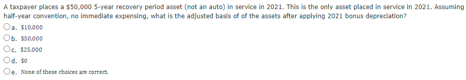 A taxpayer places a $50,000 5-year recovery period asset (not an auto) in service in 2021. This is the only asset placed in service in 2021. Assuming
half-year convention, no immediate expensing, what is the adjusted basis of of the assets after applying 2021 bonus depreciation?
Oa. $10,000
Ob. $50,000
Oc. $25,000
Od. so
Oe. None of these choices are correct.
